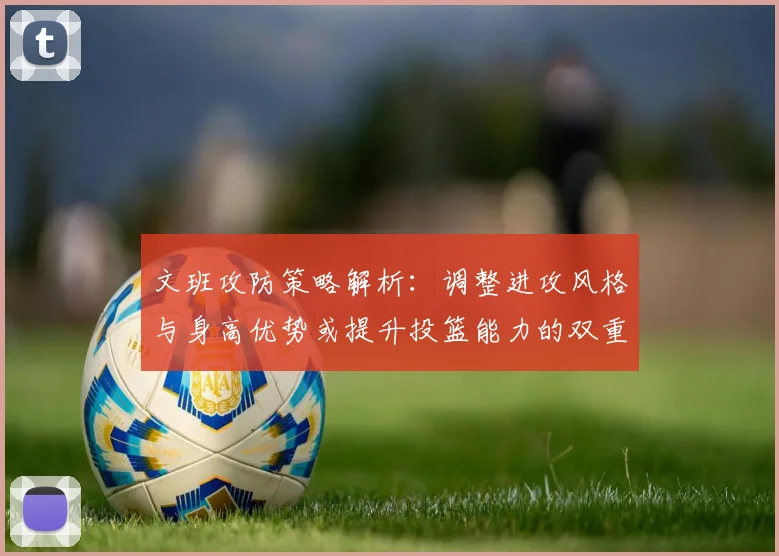 文班攻防策略解析：调整进攻风格与身高优势或提升投篮能力的双重选择