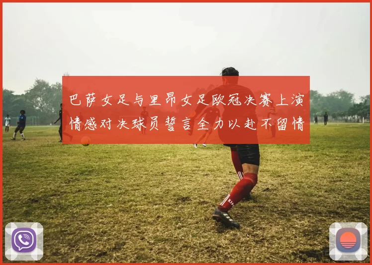 巴萨女足与里昂女足欧冠决赛上演情感对决球员誓言全力以赴不留情面