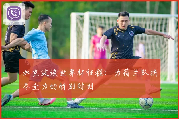 加克波谈世界杯征程：为荷兰队拼尽全力的特别时刻