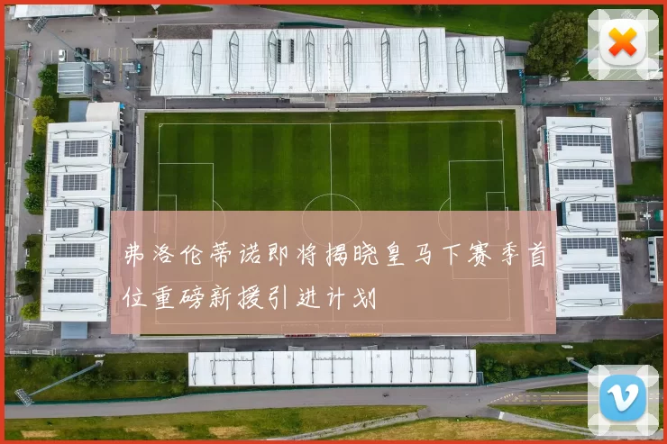 弗洛伦蒂诺即将揭晓皇马下赛季首位重磅新援引进计划