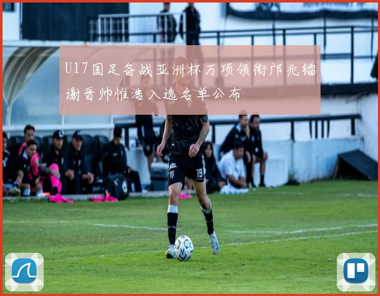 U17国足备战亚洲杯万项领衔邝兆镭谢晋帅惟浩入选名单公布