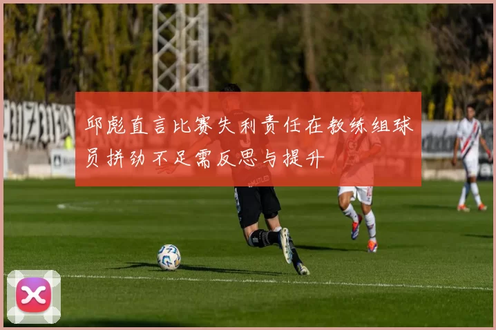 邱彪直言比赛失利责任在教练组球员拼劲不足需反思与提升