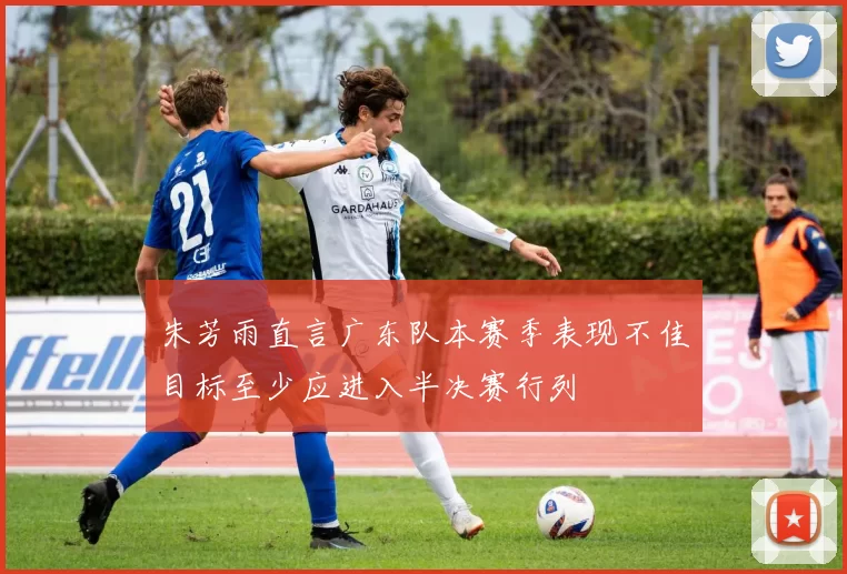朱芳雨直言广东队本赛季表现不佳目标至少应进入半决赛行列