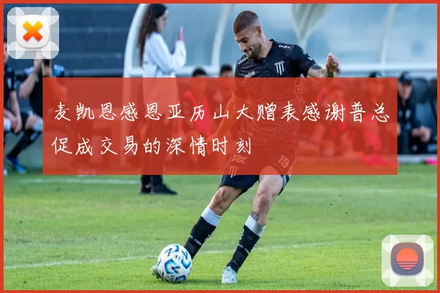 麦凯恩感恩亚历山大赠表感谢普总促成交易的深情时刻