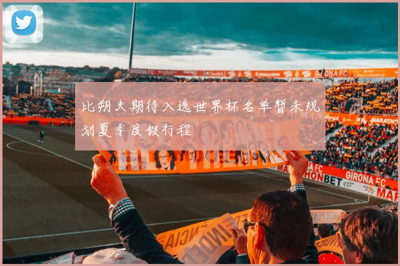 比朔夫期待入选世界杯名单暂未规划夏季度假行程