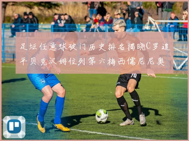 足坛任意球破门历史排名揭晓C罗追平贝克汉姆位列第六梅西儒尼尼奥称霸前两名