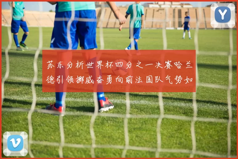 苏东分析世界杯四分之一决赛哈兰德引领挪威奋勇向前法国队气势如虹