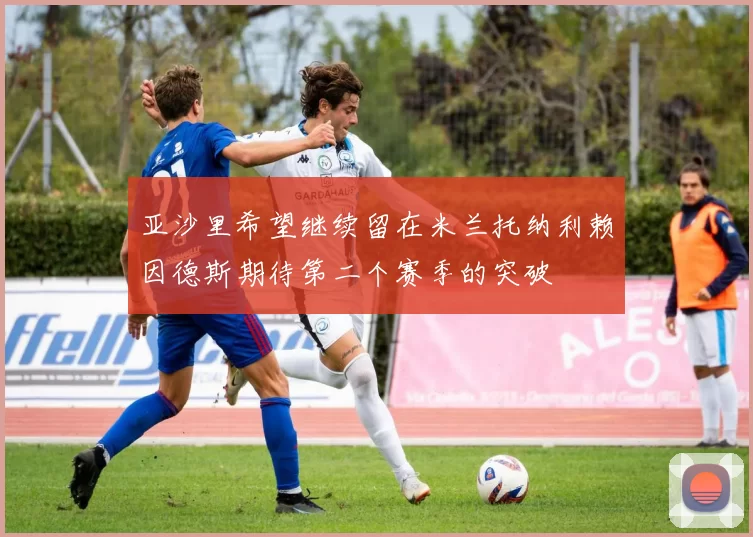 亚沙里希望继续留在米兰托纳利赖因德斯期待第二个赛季的突破