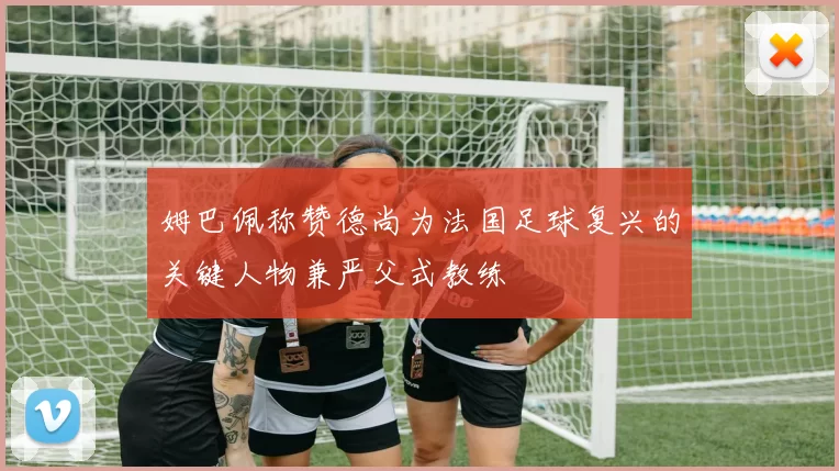 姆巴佩称赞德尚为法国足球复兴的关键人物兼严父式教练