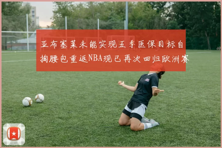 亚布塞莱未能实现五季医保目标自掏腰包重返NBA现已再次回归欧洲赛场