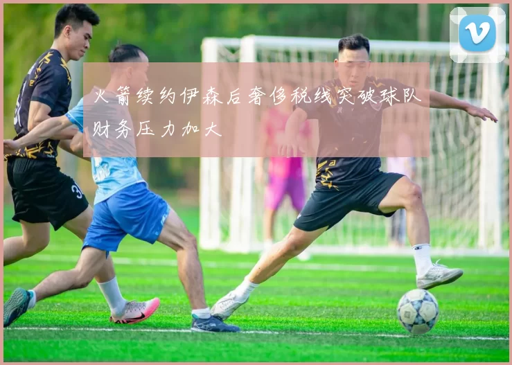 火箭续约伊森后奢侈税线突破球队财务压力加大