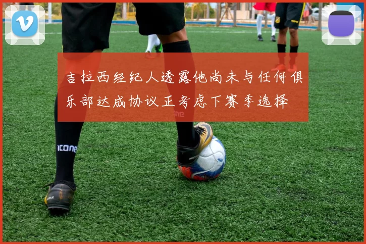 吉拉西经纪人透露他尚未与任何俱乐部达成协议正考虑下赛季选择