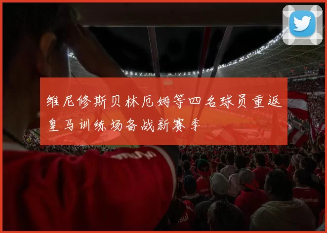 维尼修斯贝林厄姆等四名球员重返皇马训练场备战新赛季