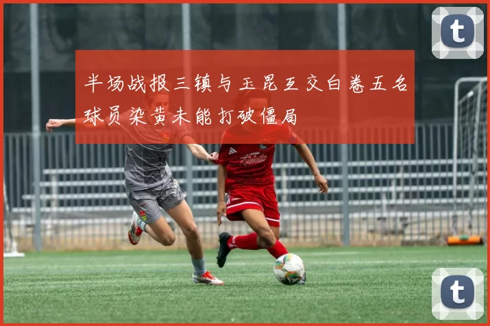 半场战报三镇与玉昆互交白卷五名球员染黄未能打破僵局