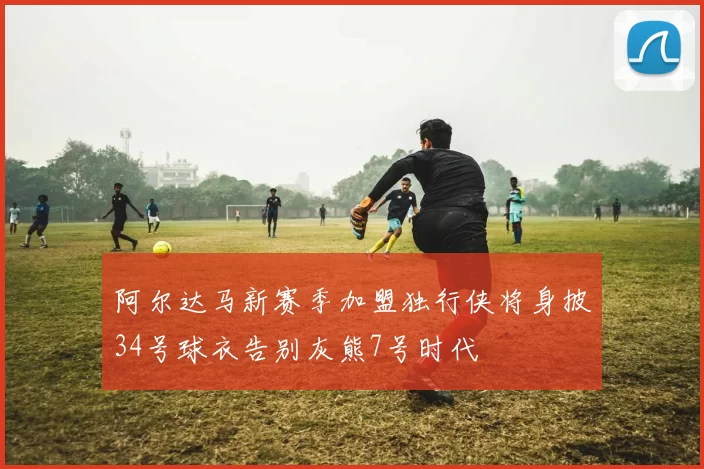 阿尔达马新赛季加盟独行侠将身披34号球衣告别灰熊7号时代
