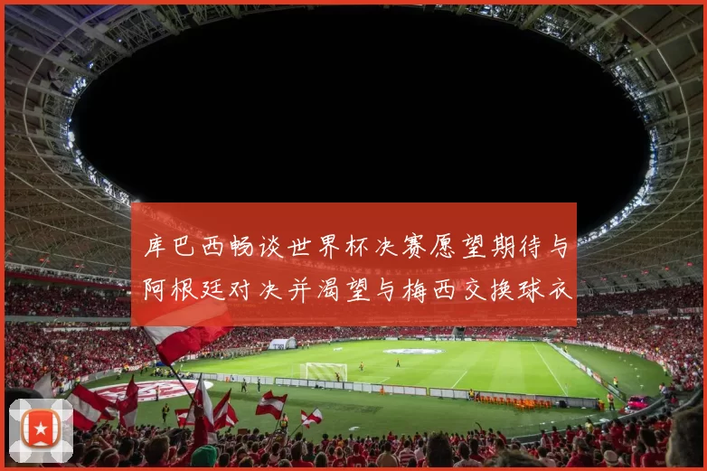 库巴西畅谈世界杯决赛愿望期待与阿根廷对决并渴望与梅西交换球衣