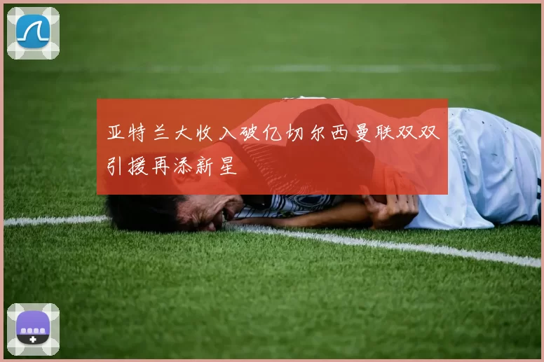 亚特兰大收入破亿切尔西曼联双双引援再添新星
