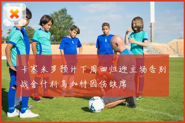 卡塞米罗预计下周回归迎主场告别战舍什科乌加特因伤缺席