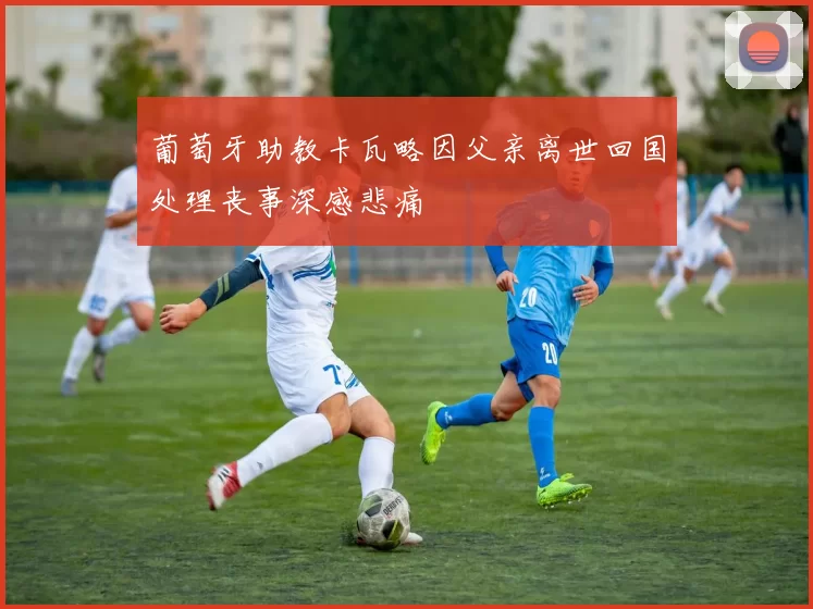 葡萄牙助教卡瓦略因父亲离世回国处理丧事深感悲痛
