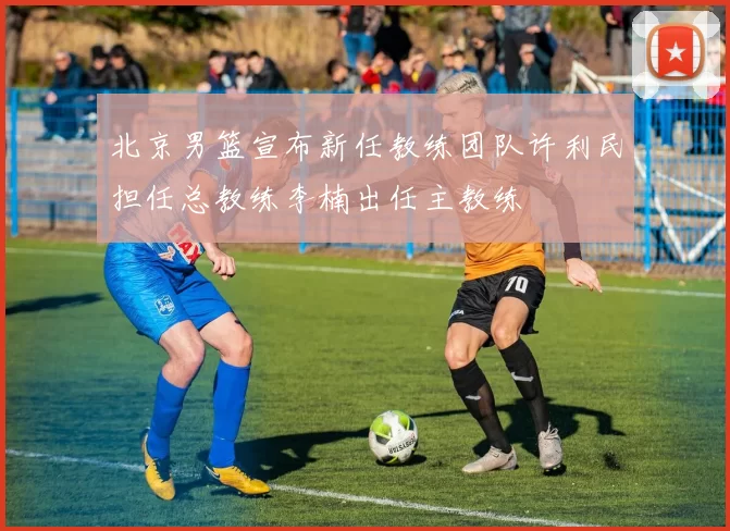 北京男篮宣布新任教练团队许利民担任总教练李楠出任主教练