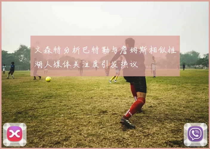 文森特分析巴特勒与詹姆斯相似性湖人媒体关注度引发热议
