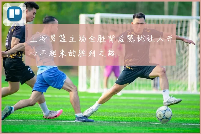 上海男篮主场全胜背后隐忧让人开心不起来的胜利之路