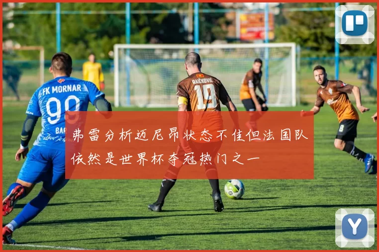 弗雷分析迈尼昂状态不佳但法国队依然是世界杯夺冠热门之一