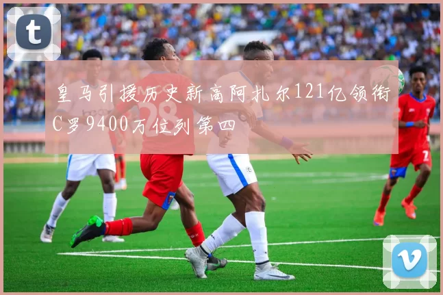 皇马引援历史新高阿扎尔121亿领衔C罗9400万位列第四