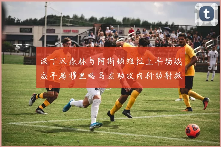 诺丁汉森林与阿斯顿维拉上半场战成平局穆里略乌龙助攻内科劲射扳平比分