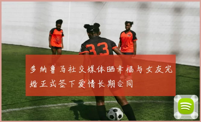 多纳鲁马社交媒体晒幸福与女友完婚正式签下爱情长期合同