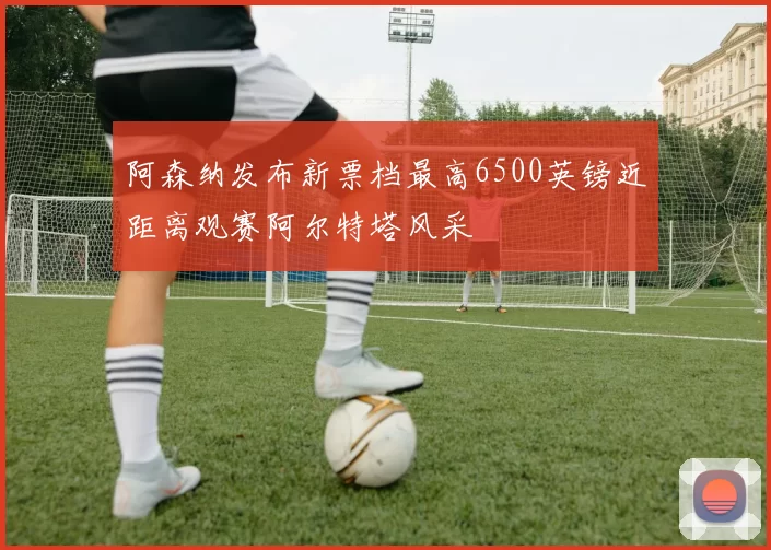 阿森纳发布新票档最高6500英镑近距离观赛阿尔特塔风采