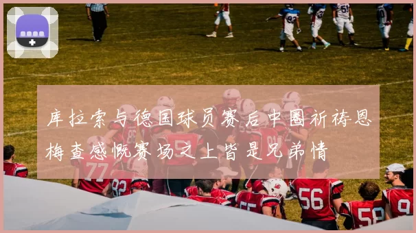 库拉索与德国球员赛后中圈祈祷恩梅查感慨赛场之上皆是兄弟情