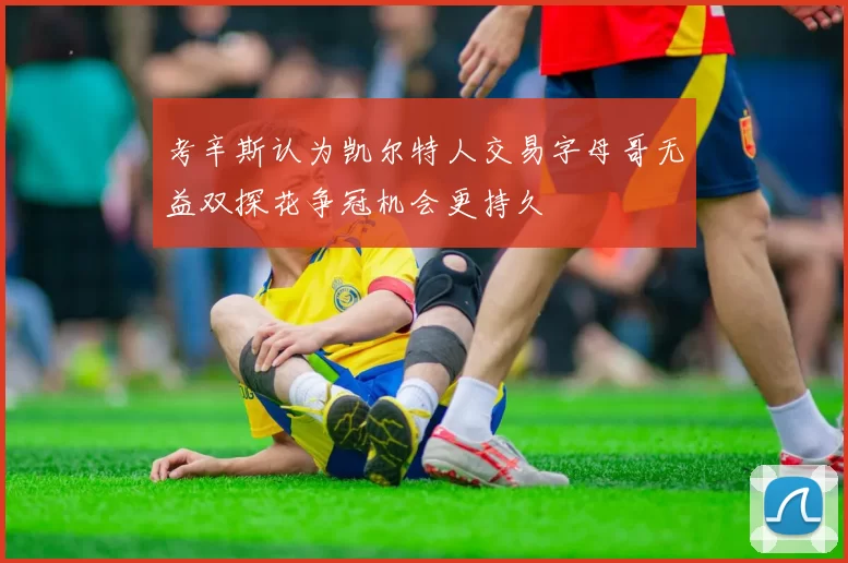 考辛斯认为凯尔特人交易字母哥无益双探花争冠机会更持久