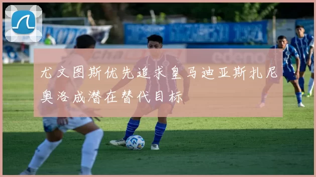 尤文图斯优先追求皇马迪亚斯扎尼奥洛成潜在替代目标