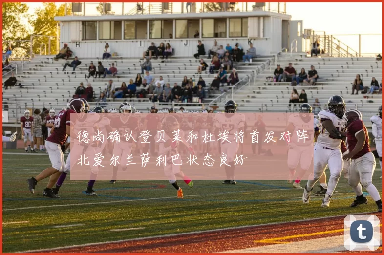 德尚确认登贝莱和杜埃将首发对阵北爱尔兰萨利巴状态良好