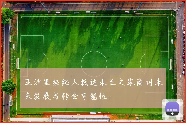 亚沙里经纪人抵达米兰之家商讨未来发展与转会可能性