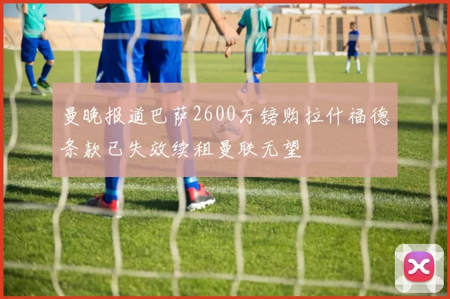 曼晚报道巴萨2600万镑购拉什福德条款已失效续租曼联无望