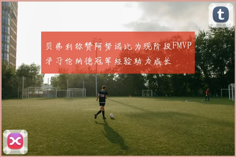 贝弗利称赞阿努诺比为现阶段FMVP学习伦纳德冠军经验助力成长