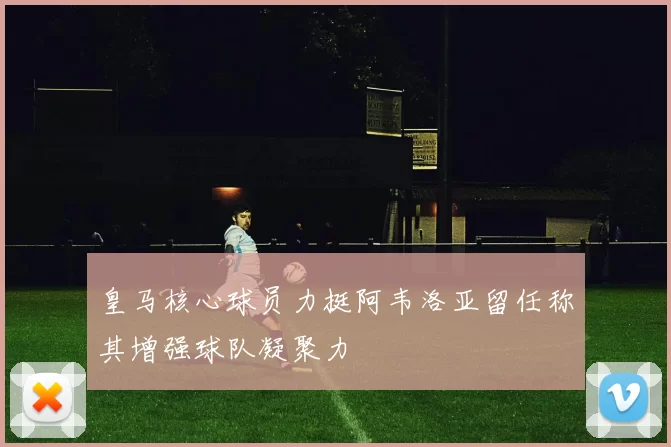 皇马核心球员力挺阿韦洛亚留任称其增强球队凝聚力