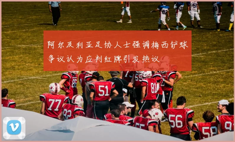 阿尔及利亚足协人士强调梅西铲球争议认为应判红牌引发热议