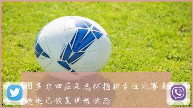 图多尔回应足总杯指控专注比赛麦迪逊已恢复训练状态